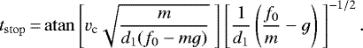 \begin{equation*}t_{\mathrm{stop}}\,{=}\, \mathrm{atan} \left[v_{\textrm{c}} \sqrt{\frac{m}{d_1 (f_0 - mg)}}\ \right] \left[\frac{1}{d_1} \left(\frac{f_0}{m} -g \right)\ \right]^{-1/2}. \end{equation*}