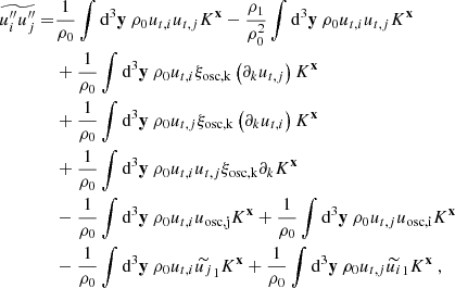 $$ \begin{aligned} \widetilde{u_i^{\prime \prime } u_j^{\prime \prime }} =&\dfrac{1}{\rho _0} \displaystyle \int \mathrm{d} ^3\mathbf y \ \rho _0 u_{t,i} u_{t,j} K^\mathbf{x } - \dfrac{\rho _1}{\rho _0^2} \displaystyle \int \mathrm{d} ^3\mathbf y \ \rho _0 u_{t,i} u_{t,j} K^\mathbf{x } \nonumber \\&+ \dfrac{1}{\rho _0} \displaystyle \int \mathrm{d} ^3\mathbf y \ \rho _0 u_{t,i} \xi _\mathrm{osc,k} \left(\partial _k u_{t,j}\right) K^\mathbf{x } \nonumber \\&+ \dfrac{1}{\rho _0} \displaystyle \int \mathrm{d} ^3\mathbf y \ \rho _0 u_{t,j} \xi _\mathrm{osc,k} \left(\partial _k u_{t,i}\right) K^\mathbf{x } \nonumber \\&+ \dfrac{1}{\rho _0} \displaystyle \int \mathrm{d} ^3\mathbf y \ \rho _0 u_{t,i} u_{t,j} \xi _\mathrm{osc,k} \partial _k K^\mathbf{x } \nonumber \\&- \dfrac{1}{\rho _0} \displaystyle \int \mathrm{d} ^3\mathbf y \ \rho _0 u_{t,i} u_\mathrm{osc,j} K^\mathbf{x } + \dfrac{1}{\rho _0} \displaystyle \int \mathrm{d} ^3\mathbf y \ \rho _0 u_{t,j} u_\mathrm{osc,i} K^\mathbf{x }\nonumber \\&- \dfrac{1}{\rho _0} \displaystyle \int \mathrm{d} ^3\mathbf y \ \rho _0 u_{t,i} \widetilde{u_j}_1 K^\mathbf{x } + \dfrac{1}{\rho _0} \displaystyle \int \mathrm{d} ^3\mathbf y \ \rho _0 u_{t,j} \widetilde{u_i}_1 K^\mathbf{x }\ , \end{aligned} $$
