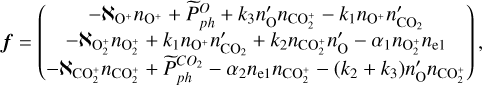 ${\bf{f}} = \left( {\matrix{ { - {\aleph _{{{\rm{O}}^ + }}}{n_{{{\rm{O}}^ + }}} + \tilde P_{ph}^O + {k_3}{{n'}_{\rm{O}}}{n_{{\rm{CO}}_2^ + }} - {k_1}{n_{{{\rm{O}}^ + }}}{{n'}_{{\rm{C}}{{\rm{O}}_2}}}} \cr { - {\aleph _{{\rm{O}}_2^ + }}{n_{{\rm{O}}_2^ + }} + {k_1}{n_{{{\rm{O}}^ + }}}{{n'}_{{\rm{C}}{{\rm{O}}_2}}} + {k_2}{{n'}_{{\rm{CO}}_2^ + }}{{n'}_{\rm{O}}} - {\alpha _1}{n_{{\rm{O}}_2^ + }}{n_{{\rm{e}}1}}} \cr { - {\aleph _{{\rm{CO}}_2^ + }}{n_{{\rm{CO}}_2^ + }} + \tilde P_{ph}^{C{O_2}} - {\alpha _2}{n_{{\rm{e}}1}}{n_{{\rm{CO}}_2^ + }} - \left( {{k_2} + {k_3}} \right){{n'}_{\rm{O}}}{n_{{\rm{CO}}_2^ + }}} \cr } } \right),$